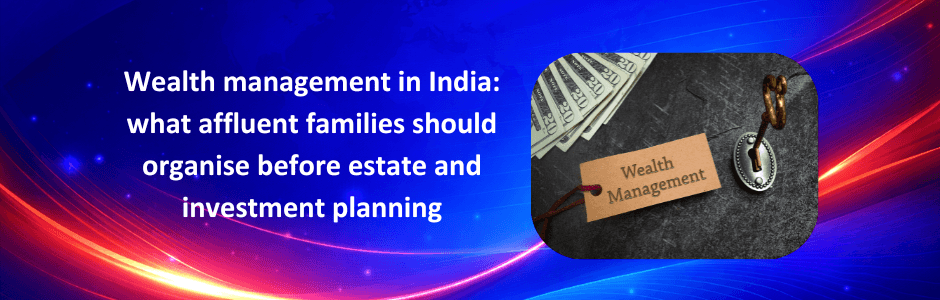 Wealth management in India: what affluent families should organise before estate and investment planning